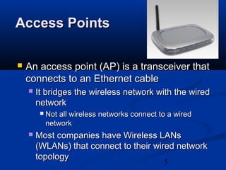 5
Access PointsAccess Points
 An access point (AP) is a transceiver thatAn access point (AP) is a transceiver that
connects to an Ethernet cableconnects to an Ethernet cable
 It bridges the wireless network with the wiredIt bridges the wireless network with the wired
networknetwork
 Not all wireless networks connect to a wiredNot all wireless networks connect to a wired
networknetwork
 Most companies have Wireless LANsMost companies have Wireless LANs
(WLANs) that connect to their wired network(WLANs) that connect to their wired network
topologytopology
 