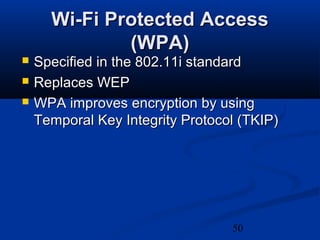 50
Wi-Fi Protected AccessWi-Fi Protected Access
(WPA)(WPA)
 Specified in the 802.11i standardSpecified in the 802.11i standard
 Replaces WEPReplaces WEP
 WPA improves encryption by usingWPA improves encryption by using
Temporal Key Integrity Protocol (TKIP)Temporal Key Integrity Protocol (TKIP)
 