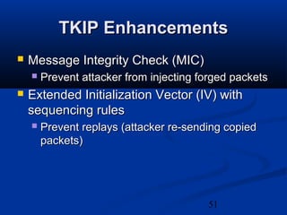 51
TKIP EnhancementsTKIP Enhancements
 Message Integrity Check (MIC)Message Integrity Check (MIC)
 Prevent attacker from injecting forged packetsPrevent attacker from injecting forged packets
 Extended Initialization Vector (IV) withExtended Initialization Vector (IV) with
sequencing rulessequencing rules
 Prevent replays (attacker re-sending copiedPrevent replays (attacker re-sending copied
packets)packets)
 