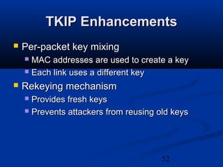 52
TKIP EnhancementsTKIP Enhancements
 Per-packet key mixingPer-packet key mixing
 MAC addresses are used to create a keyMAC addresses are used to create a key
 Each link uses a different keyEach link uses a different key
 Rekeying mechanismRekeying mechanism
 Provides fresh keysProvides fresh keys
 Prevents attackers from reusing old keysPrevents attackers from reusing old keys
 
