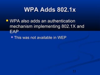 53
WPA Adds 802.1xWPA Adds 802.1x
 WPA also adds an authenticationWPA also adds an authentication
mechanism implementing 802.1X andmechanism implementing 802.1X and
EAPEAP
 This was not available in WEPThis was not available in WEP
 