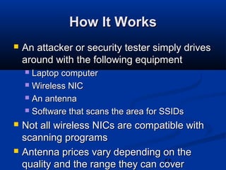 55
How It WorksHow It Works
 An attacker or security tester simply drivesAn attacker or security tester simply drives
around with the following equipmentaround with the following equipment
 Laptop computerLaptop computer
 Wireless NICWireless NIC
 An antennaAn antenna
 Software that scans the area for SSIDsSoftware that scans the area for SSIDs
 Not all wireless NICs are compatible withNot all wireless NICs are compatible with
scanning programsscanning programs
 Antenna prices vary depending on theAntenna prices vary depending on the
quality and the range they can coverquality and the range they can cover
 