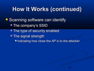 56
How It Works (continued)How It Works (continued)
 Scanning software can identifyScanning software can identify
 The company’s SSIDThe company’s SSID
 The type of security enabledThe type of security enabled
 The signal strengthThe signal strength
 Indicating how close the AP is to the attackerIndicating how close the AP is to the attacker
 