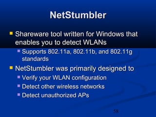 58
NetStumblerNetStumbler
 Shareware tool written for Windows thatShareware tool written for Windows that
enables you to detect WLANsenables you to detect WLANs
 Supports 802.11a, 802.11b, and 802.11gSupports 802.11a, 802.11b, and 802.11g
standardsstandards
 NetStumbler was primarily designed toNetStumbler was primarily designed to
 Verify your WLAN configurationVerify your WLAN configuration
 Detect other wireless networksDetect other wireless networks
 Detect unauthorized APsDetect unauthorized APs
 