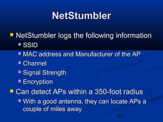 60
NetStumblerNetStumbler
 NetStumbler logs the following informationNetStumbler logs the following information
 SSIDSSID
 MAC address and Manufacturer of the APMAC address and Manufacturer of the AP
 ChannelChannel
 Signal StrengthSignal Strength
 EncryptionEncryption
 Can detect APs within a 350-foot radiusCan detect APs within a 350-foot radius
 With a good antenna, they can locate APs aWith a good antenna, they can locate APs a
couple of miles awaycouple of miles away
 