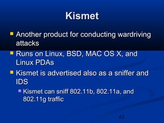 63
KismetKismet
 Another product for conducting wardrivingAnother product for conducting wardriving
attacksattacks
 Runs on Linux, BSD, MAC OS X, andRuns on Linux, BSD, MAC OS X, and
Linux PDAsLinux PDAs
 Kismet is advertised also as a sniffer andKismet is advertised also as a sniffer and
IDSIDS
 Kismet can sniff 802.11b, 802.11a, andKismet can sniff 802.11b, 802.11a, and
802.11g traffic802.11g traffic
 