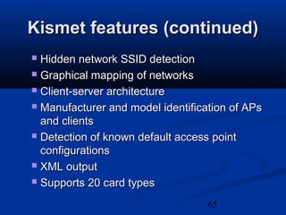 65
Kismet features (continued)Kismet features (continued)
 Hidden network SSID detectionHidden network SSID detection
 Graphical mapping of networksGraphical mapping of networks
 Client-server architectureClient-server architecture
 Manufacturer and model identification of APsManufacturer and model identification of APs
and clientsand clients
 Detection of known default access pointDetection of known default access point
configurationsconfigurations
 XML outputXML output
 Supports 20 card typesSupports 20 card types
 