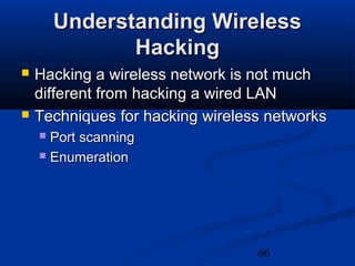 66
Understanding WirelessUnderstanding Wireless
HackingHacking
 Hacking a wireless network is not muchHacking a wireless network is not much
different from hacking a wired LANdifferent from hacking a wired LAN
 Techniques for hacking wireless networksTechniques for hacking wireless networks
 Port scanningPort scanning
 EnumerationEnumeration
 