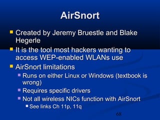 68
AirSnortAirSnort
 Created by Jeremy Bruestle and BlakeCreated by Jeremy Bruestle and Blake
HegerleHegerle
 It is the tool most hackers wanting toIt is the tool most hackers wanting to
access WEP-enabled WLANs useaccess WEP-enabled WLANs use
 AirSnort limitationsAirSnort limitations
 Runs on either Linux or Windows (textbook isRuns on either Linux or Windows (textbook is
wrong)wrong)
 Requires specific driversRequires specific drivers
 Not all wireless NICs function with AirSnortNot all wireless NICs function with AirSnort
 See links Ch 11p, 11qSee links Ch 11p, 11q
 
