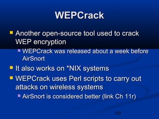 69
WEPCrackWEPCrack
 Another open-source tool used to crackAnother open-source tool used to crack
WEP encryptionWEP encryption
 WEPCrack was released about a week beforeWEPCrack was released about a week before
AirSnortAirSnort
 It also works on *NIX systemsIt also works on *NIX systems
 WEPCrack uses Perl scripts to carry outWEPCrack uses Perl scripts to carry out
attacks on wireless systemsattacks on wireless systems
 AirSnort is considered better (link Ch 11r)AirSnort is considered better (link Ch 11r)
 