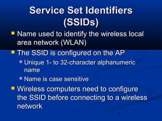 7
Service Set IdentifiersService Set Identifiers
(SSIDs)(SSIDs)
 Name used to identify the wireless localName used to identify the wireless local
area network (WLAN)area network (WLAN)
 The SSID is configured on the APThe SSID is configured on the AP
 Unique 1- to 32-character alphanumericUnique 1- to 32-character alphanumeric
namename
 Name is case sensitiveName is case sensitive
 Wireless computers need to configureWireless computers need to configure
the SSID before connecting to a wirelessthe SSID before connecting to a wireless
networknetwork
 