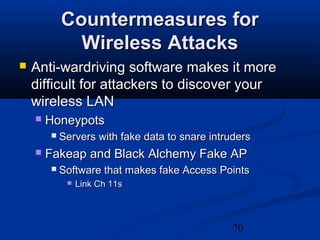70
Countermeasures forCountermeasures for
Wireless AttacksWireless Attacks
 Anti-wardriving software makes it moreAnti-wardriving software makes it more
difficult for attackers to discover yourdifficult for attackers to discover your
wireless LANwireless LAN
 HoneypotsHoneypots
 Servers with fake data to snare intrudersServers with fake data to snare intruders
 Fakeap and Black Alchemy Fake APFakeap and Black Alchemy Fake AP
 Software that makes fake Access PointsSoftware that makes fake Access Points
 Link Ch 11sLink Ch 11s
 