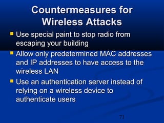 71
Countermeasures forCountermeasures for
Wireless AttacksWireless Attacks
 Use special paint to stop radio fromUse special paint to stop radio from
escaping your buildingescaping your building
 Allow only predetermined MAC addressesAllow only predetermined MAC addresses
and IP addresses to have access to theand IP addresses to have access to the
wireless LANwireless LAN
 Use an authentication server instead ofUse an authentication server instead of
relying on a wireless device torelying on a wireless device to
authenticate usersauthenticate users
 