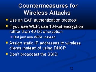 72
Countermeasures forCountermeasures for
Wireless AttacksWireless Attacks
 Use an EAP authentication protocolUse an EAP authentication protocol
 If you use WEP, use 104-bit encryptionIf you use WEP, use 104-bit encryption
rather than 40-bit encryptionrather than 40-bit encryption
 But just use WPA insteadBut just use WPA instead
 Assign static IP addresses to wirelessAssign static IP addresses to wireless
clients instead of using DHCPclients instead of using DHCP
 Don’t broadcast the SSIDDon’t broadcast the SSID
 