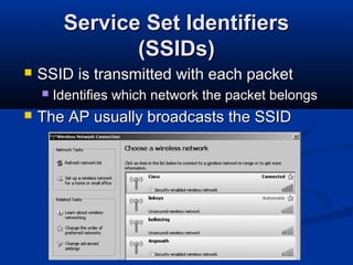 8
Service Set IdentifiersService Set Identifiers
(SSIDs)(SSIDs)
 SSID is transmitted with each packetSSID is transmitted with each packet
 Identifies which network the packet belongsIdentifies which network the packet belongs
 The AP usually broadcasts the SSIDThe AP usually broadcasts the SSID
 