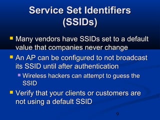 9
Service Set IdentifiersService Set Identifiers
(SSIDs)(SSIDs)
 Many vendors have SSIDs set to a defaultMany vendors have SSIDs set to a default
value that companies never changevalue that companies never change
 An AP can be configured to not broadcastAn AP can be configured to not broadcast
its SSID until after authenticationits SSID until after authentication
 Wireless hackers can attempt to guess theWireless hackers can attempt to guess the
SSIDSSID
 Verify that your clients or customers areVerify that your clients or customers are
not using a default SSIDnot using a default SSID
 