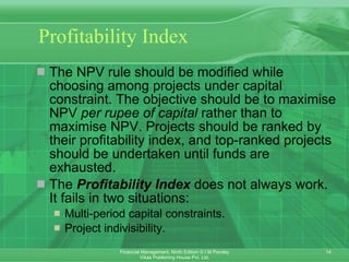 Profitability Index The NPV rule should be modified while choosing among projects under capital constraint. The objective should be to maximise NPV  per rupee of capital  rather than to maximise NPV. Projects should be ranked by their profitability index, and top-ranked projects should be undertaken until funds are exhausted. The  Profitability Index  does not always work. It fails in two situations: Multi-period capital constraints. Project indivisibility. 