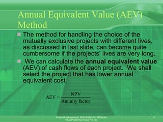 Annual Equivalent Value (AEV) Method The method for handling the choice of the mutually exclusive projects with different lives, as discussed in last slide, can become quite cumbersome if the projects’ lives are very long. We can calculate the  annual equivalent value  (AEV) of cash flows of each project.  We shall select the project that has lower annual equivalent cost .   