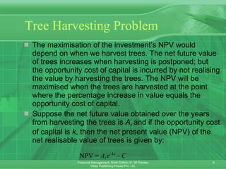 Tree Harvesting Problem The maximisation of the investment’s NPV would depend on when we harvest trees. The net future value of trees increases when harvesting is postponed; but the opportunity cost of capital is incurred by not realising the value by harvesting the trees. The NPV will be maximised when the trees are harvested at the point where the percentage increase in value equals the opportunity cost of capital. Suppose the net future value obtained over the years from harvesting the trees is  A t  and if the opportunity cost of capital is  k , then the net present value (NPV) of the net realisable value of trees is given by: 