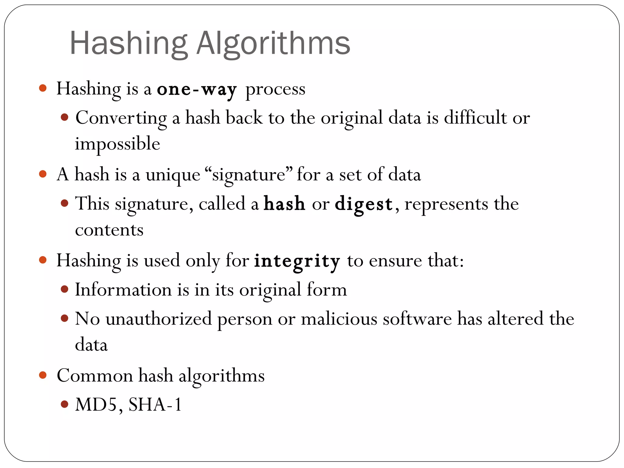 Hashing Algorithms Hashing is a  one-way  process Converting a hash back to the original data is difficult or impossible A hash is a unique “signature” for a set of data This signature, called a  hash  or  digest , represents the contents Hashing is used only for  integrity  to ensure that: Information is in its original form No unauthorized person or malicious software has altered the data Common hash algorithms MD5, SHA-1 