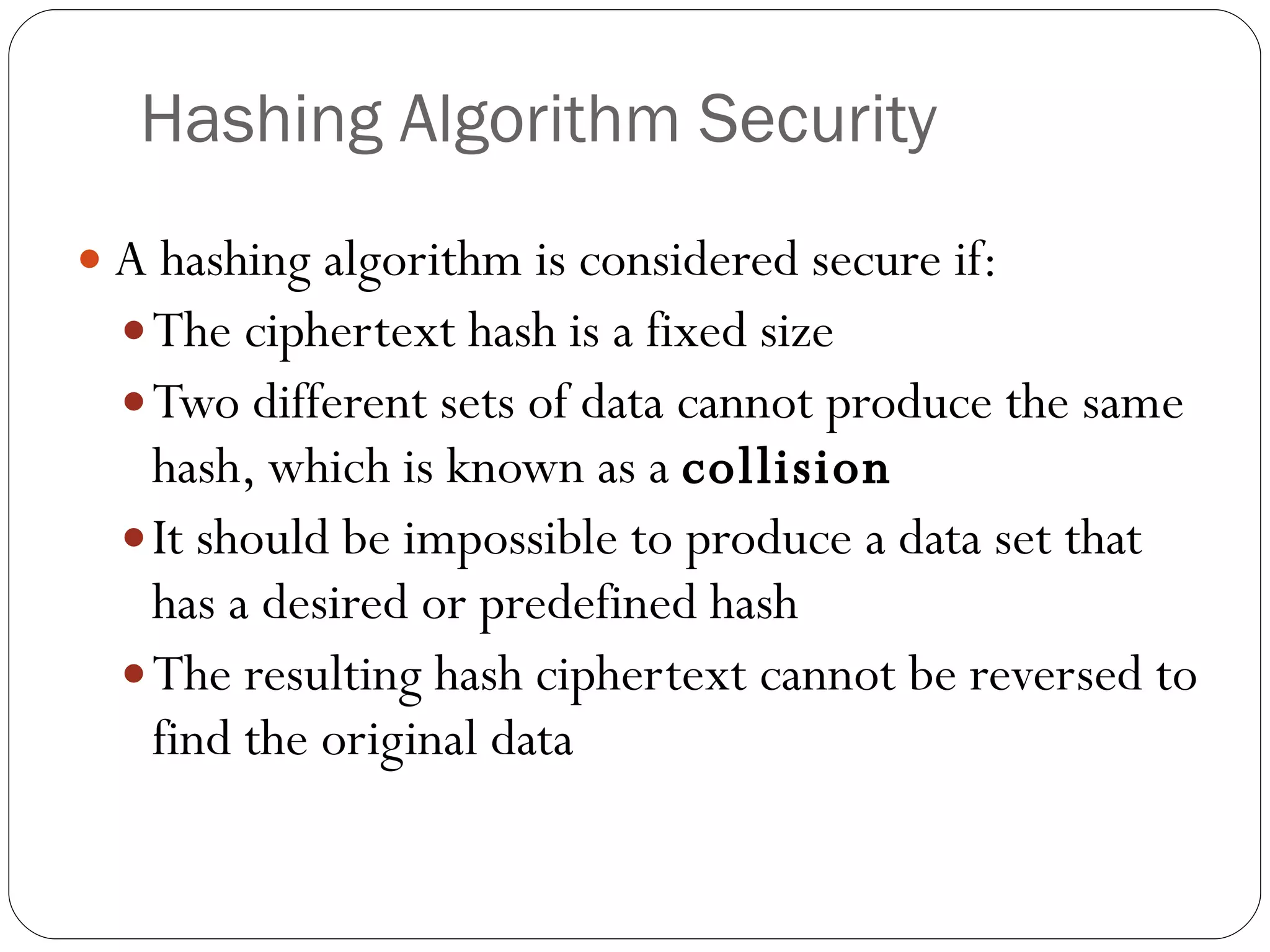 Hashing Algorithm Security A hashing algorithm is considered secure if: The ciphertext hash is a fixed size Two different sets of data cannot produce the same hash, which is known as a  collision It should be impossible to produce a data set that has a desired or predefined hash The resulting hash ciphertext cannot be reversed to find the original data 