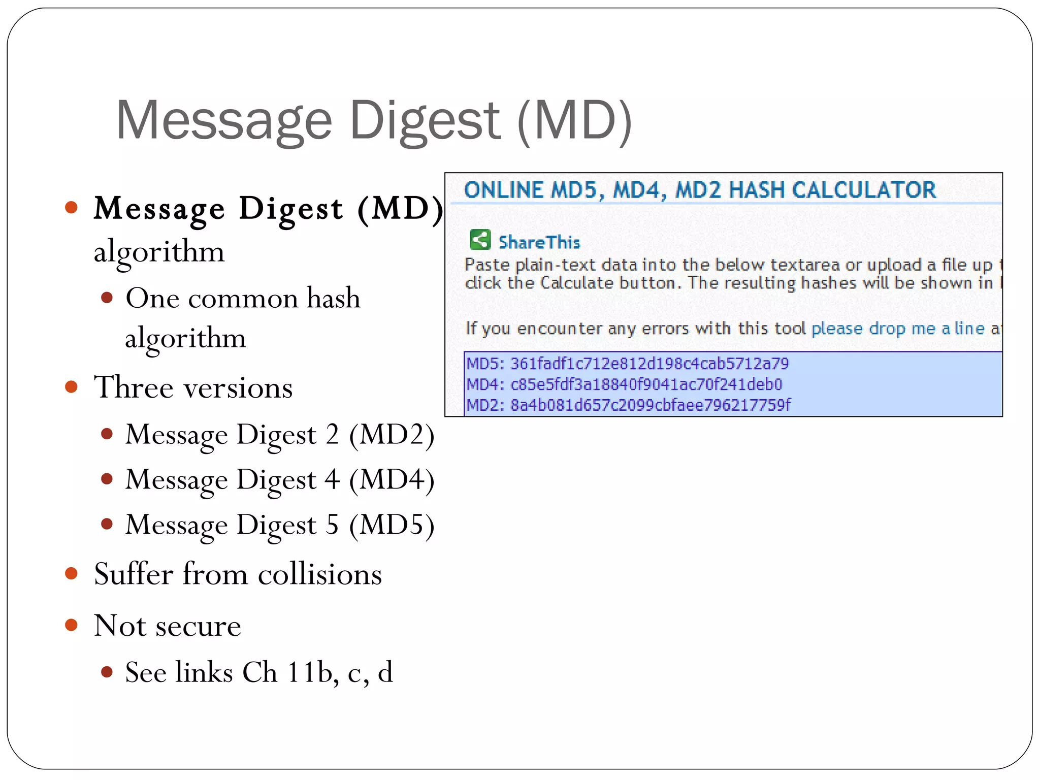 Message Digest (MD) Message Digest (MD)  algorithm One common hash algorithm Three versions Message Digest 2 (MD2) Message Digest 4 (MD4) Message Digest 5 (MD5) Suffer from collisions Not secure See links Ch 11b, c, d 