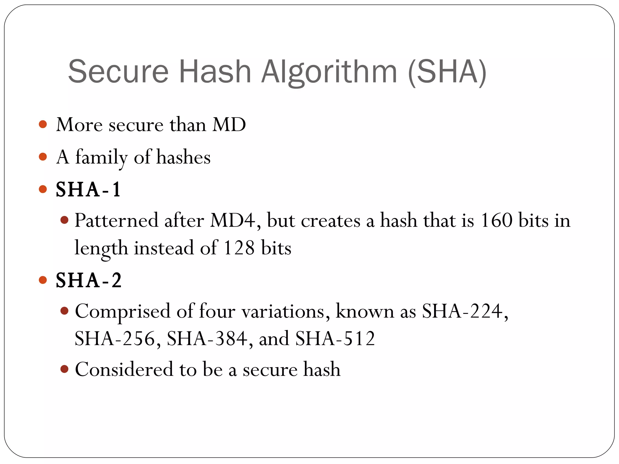Secure Hash Algorithm (SHA) More secure than MD A family of hashes SHA-1 Patterned after MD4, but creates a hash that is 160 bits in length instead of 128 bits SHA-2 Comprised of four variations, known as SHA-224, SHA-256, SHA-384, and SHA-512 Considered to be a secure hash 