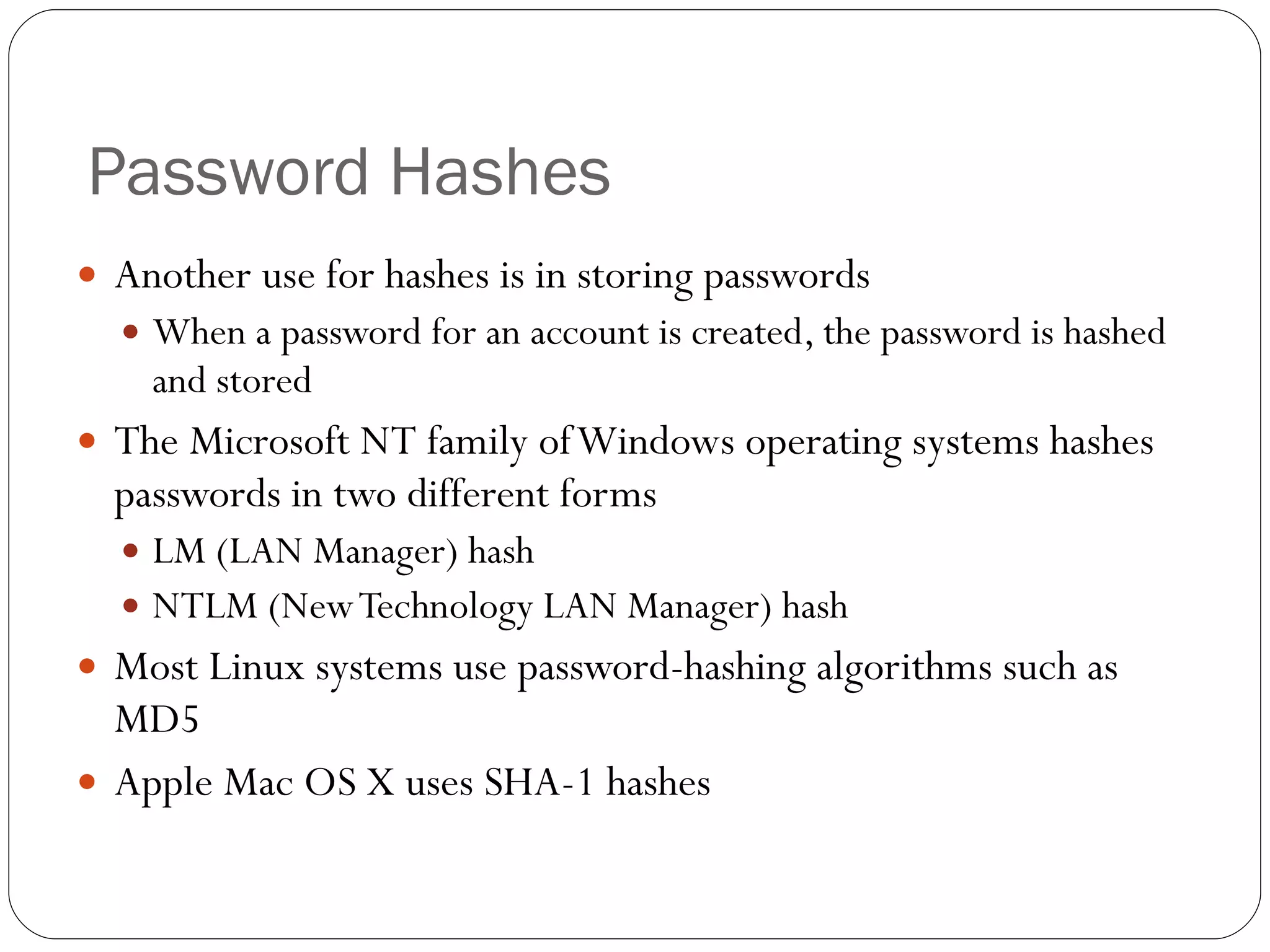 Password Hashes Another use for hashes is in storing passwords When a password for an account is created, the password is hashed and stored The Microsoft NT family of Windows operating systems hashes passwords in two different forms LM (LAN Manager) hash NTLM (New Technology LAN Manager) hash Most Linux systems use password-hashing algorithms such as MD5 Apple Mac OS X uses SHA-1 hashes 