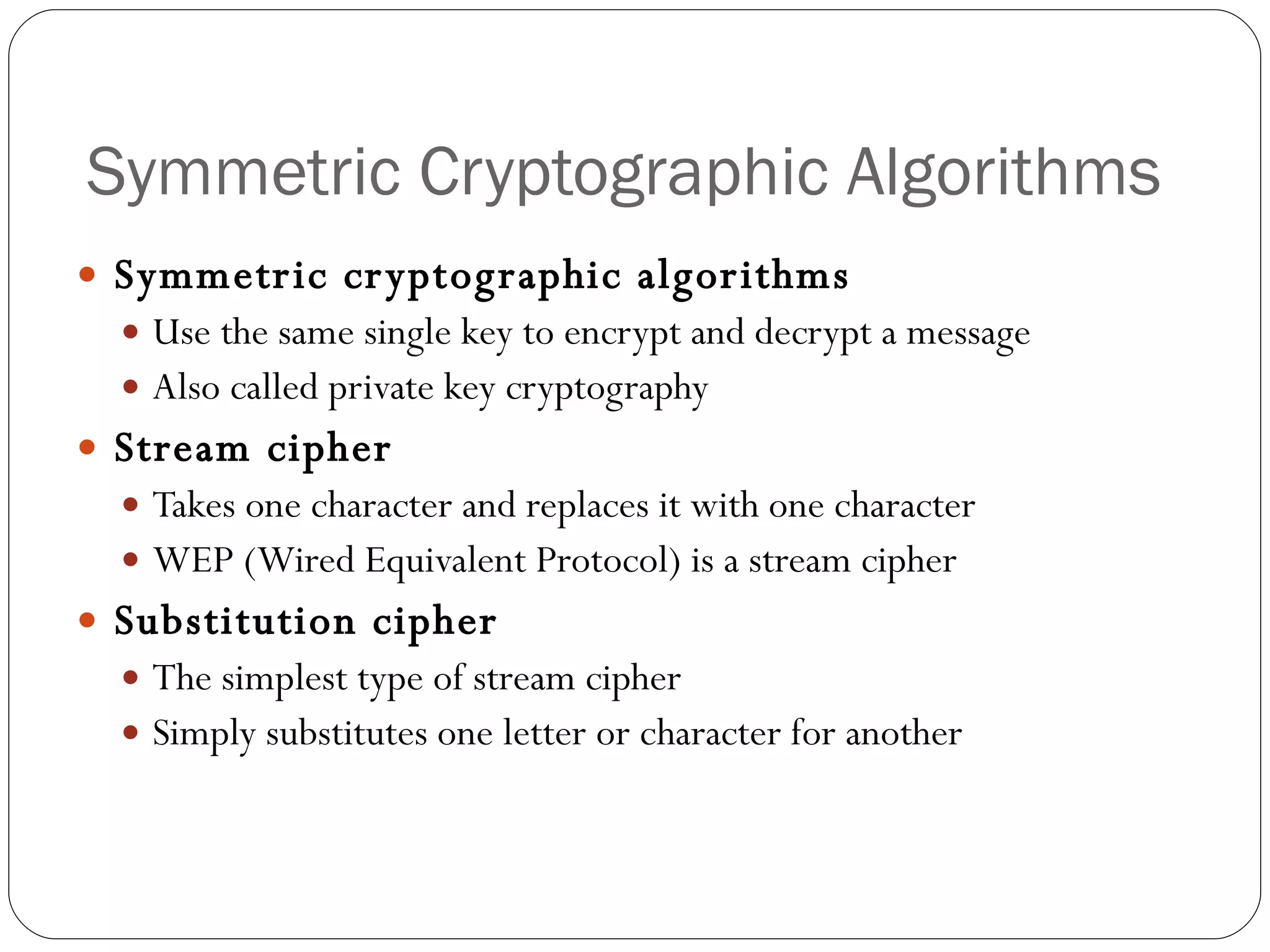 Symmetric Cryptographic Algorithms Symmetric cryptographic algorithms   Use the same single key to encrypt and decrypt a message Also called private key cryptography Stream cipher Takes one character and replaces it with one character WEP (Wired Equivalent Protocol) is a stream cipher Substitution cipher The simplest type of stream cipher Simply substitutes one letter or character for another 