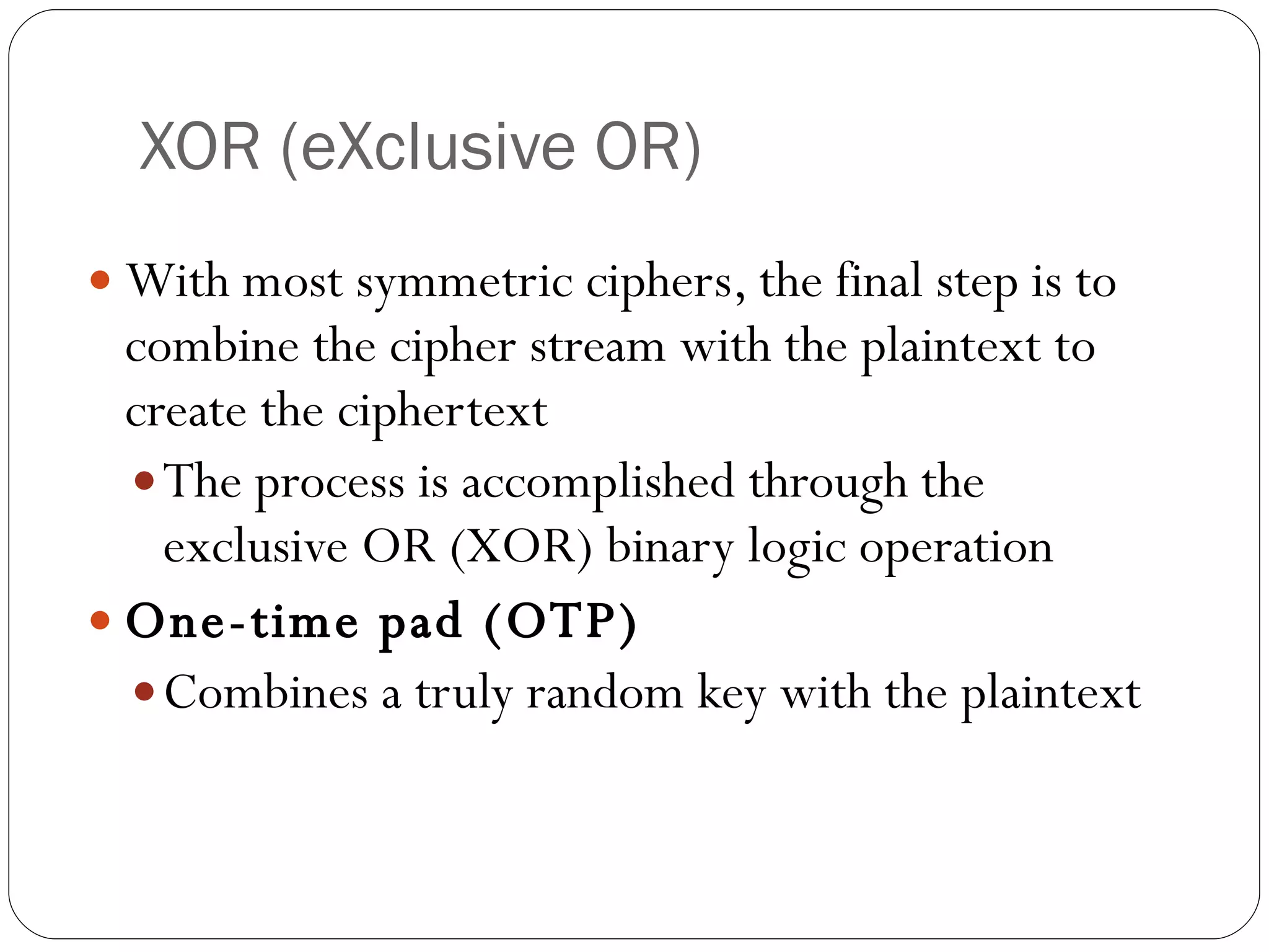 XOR (eXclusive OR) With most symmetric ciphers, the final step is to combine the cipher stream with the plaintext to create the ciphertext The process is accomplished through the exclusive OR (XOR) binary logic operation One-time pad (OTP) Combines a truly random key with the plaintext 