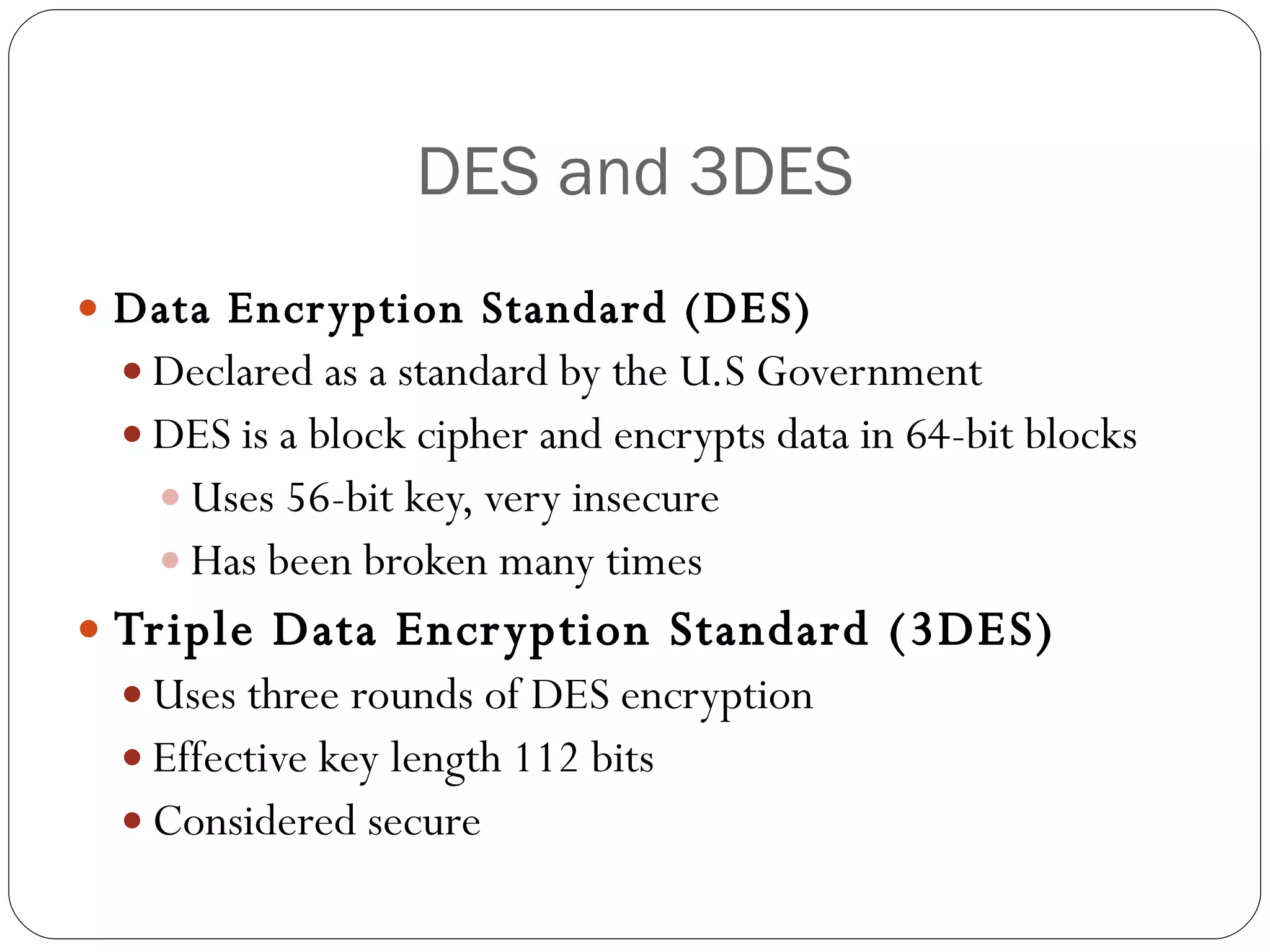 DES and 3DES Data Encryption Standard (DES) Declared as a standard by the U.S Government DES is a block cipher and encrypts data in 64-bit blocks Uses 56-bit key, very insecure Has been broken many times Triple Data Encryption Standard (3DES) Uses three rounds of DES encryption  Effective key length 112 bits Considered secure 