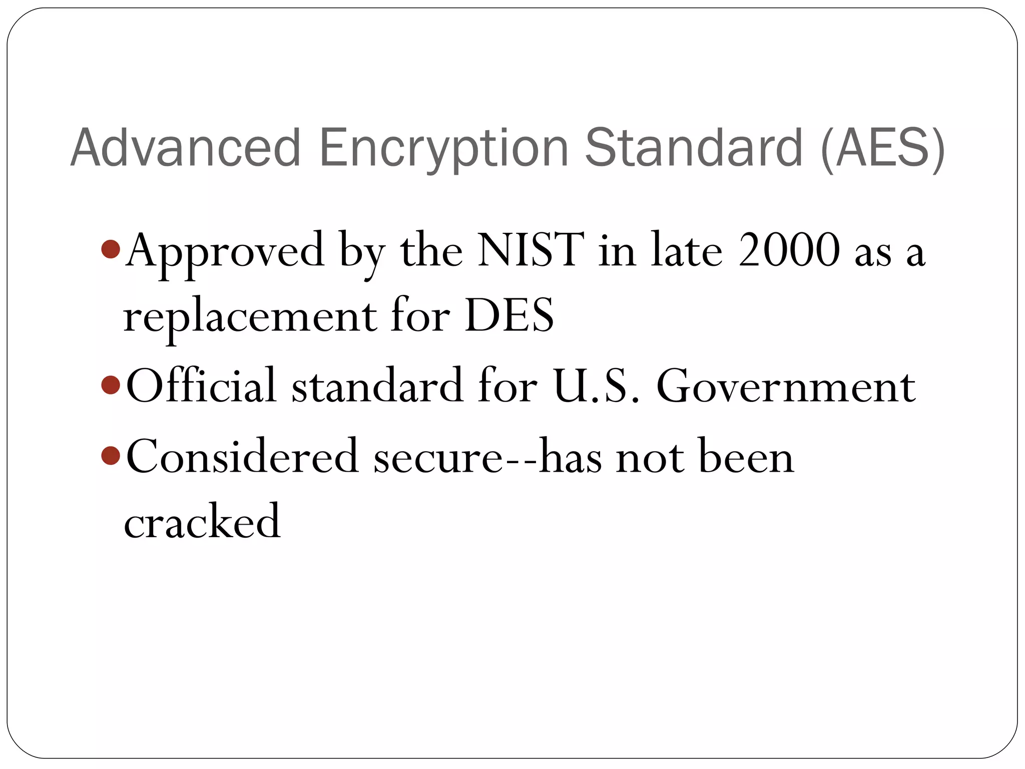Advanced Encryption Standard (AES) Approved by the NIST in late 2000 as a replacement for DES Official standard for U.S. Government Considered secure--has not been cracked 