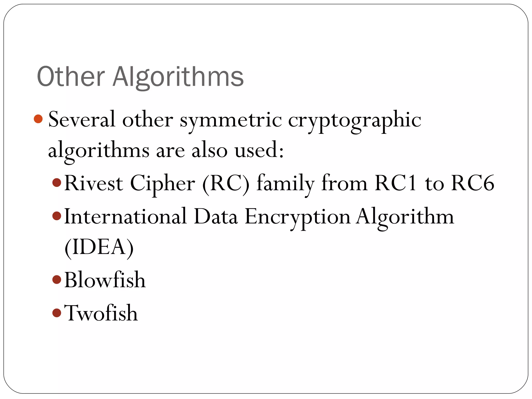 Other Algorithms Several other symmetric cryptographic algorithms are also used: Rivest Cipher (RC) family from RC1 to RC6 International Data Encryption Algorithm (IDEA) Blowfish Twofish 