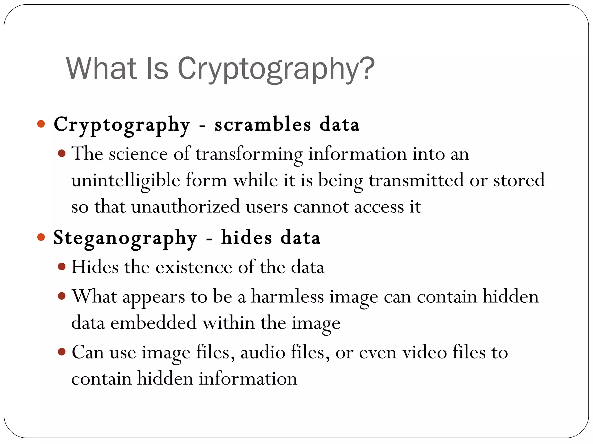 What Is Cryptography? Cryptography - scrambles data The science of transforming information into an unintelligible form while it is being transmitted or stored so that unauthorized users cannot access it Steganography - hides data Hides the existence of the data What appears to be a harmless image can contain hidden data embedded within the image Can use image files, audio files, or even video files to contain hidden information 