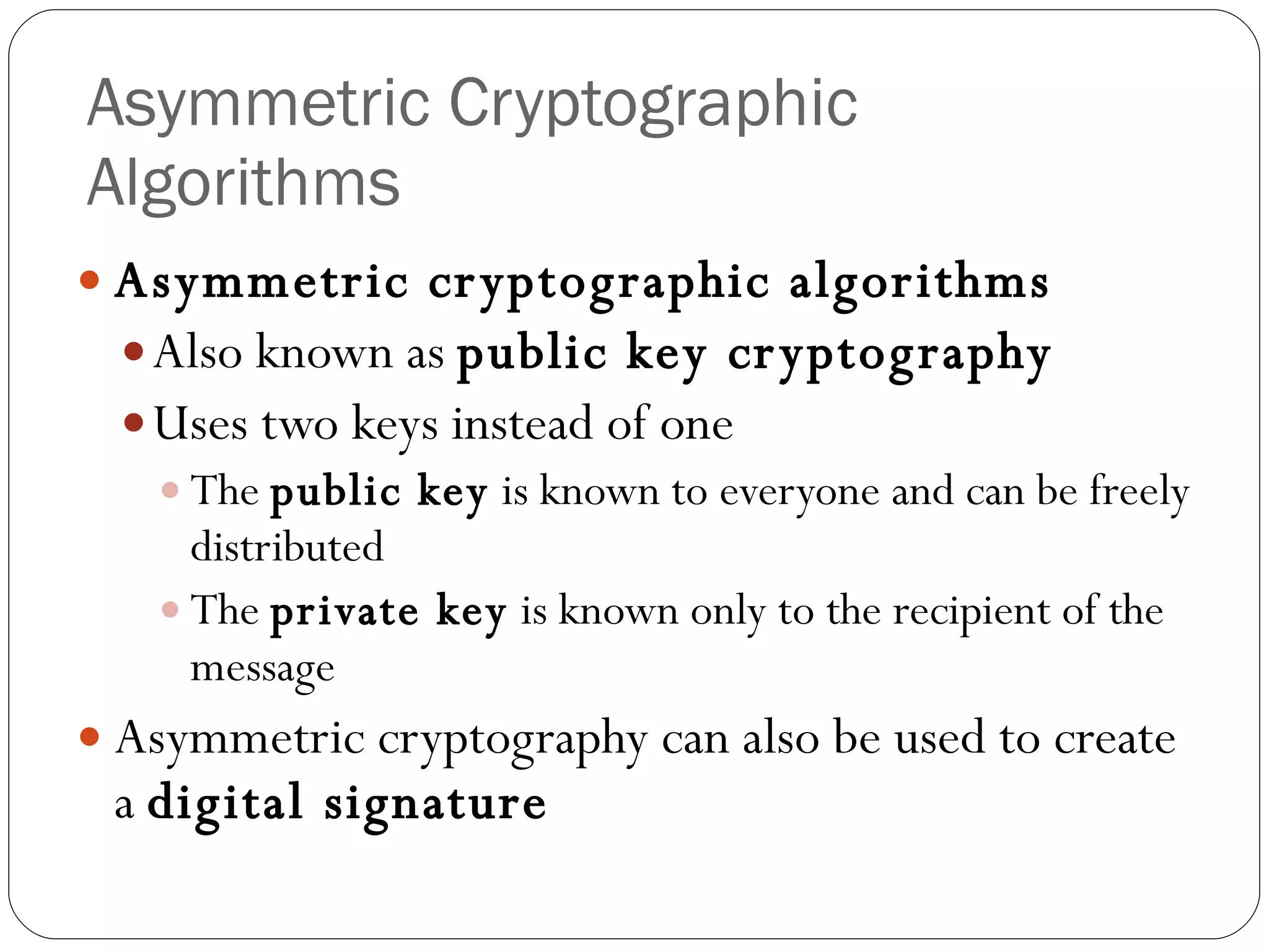 Asymmetric Cryptographic Algorithms Asymmetric cryptographic algorithms Also known as  public key cryptography Uses two keys instead of one The  public key  is known to everyone and can be freely distributed The  private key  is known only to the recipient of the message Asymmetric cryptography can also be used to create a  digital signature 