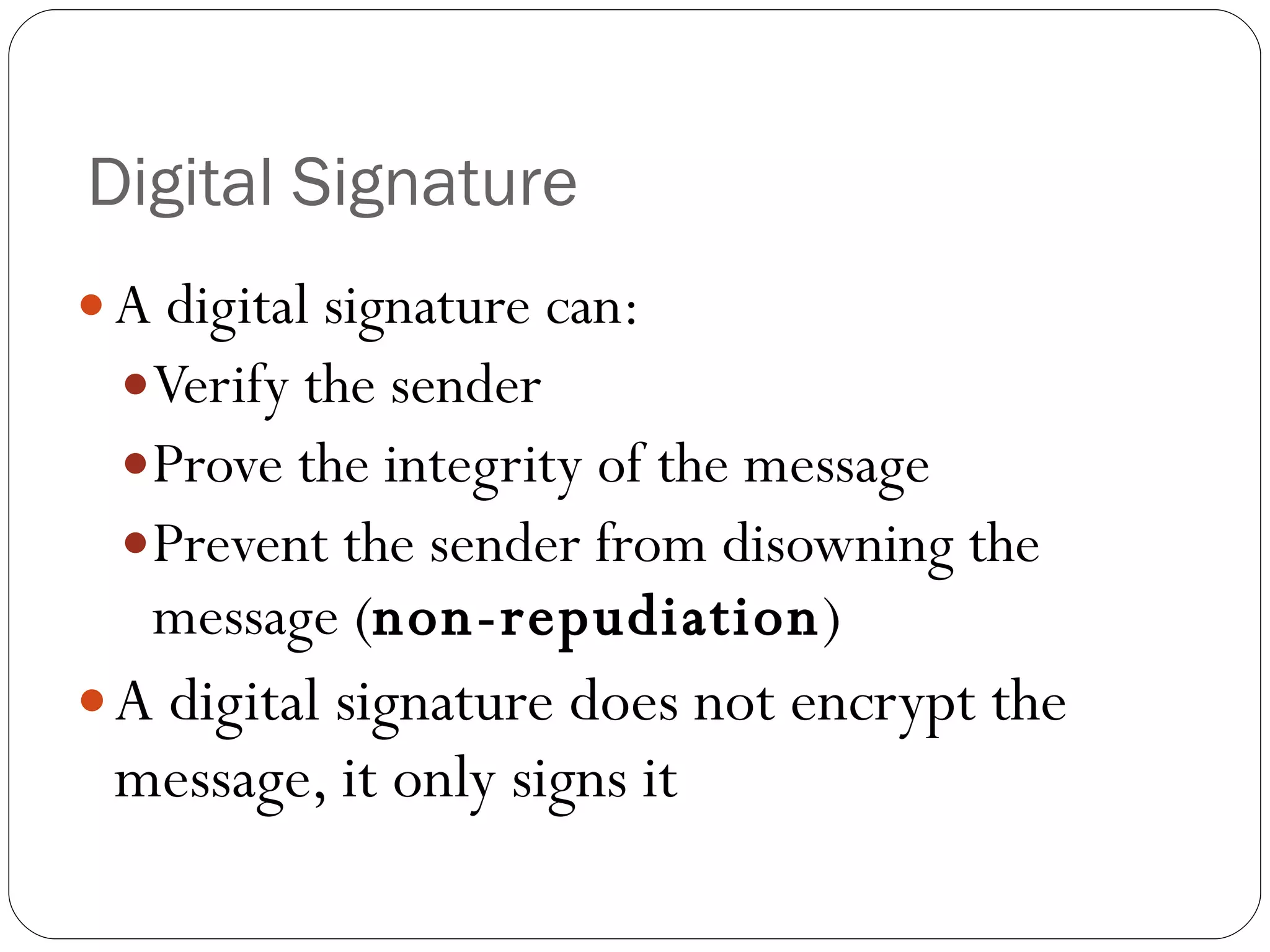 Digital Signature  A digital signature can: Verify the sender Prove the integrity of the message Prevent the sender from disowning the message ( non-repudiation ) A digital signature does not encrypt the message, it only signs it 