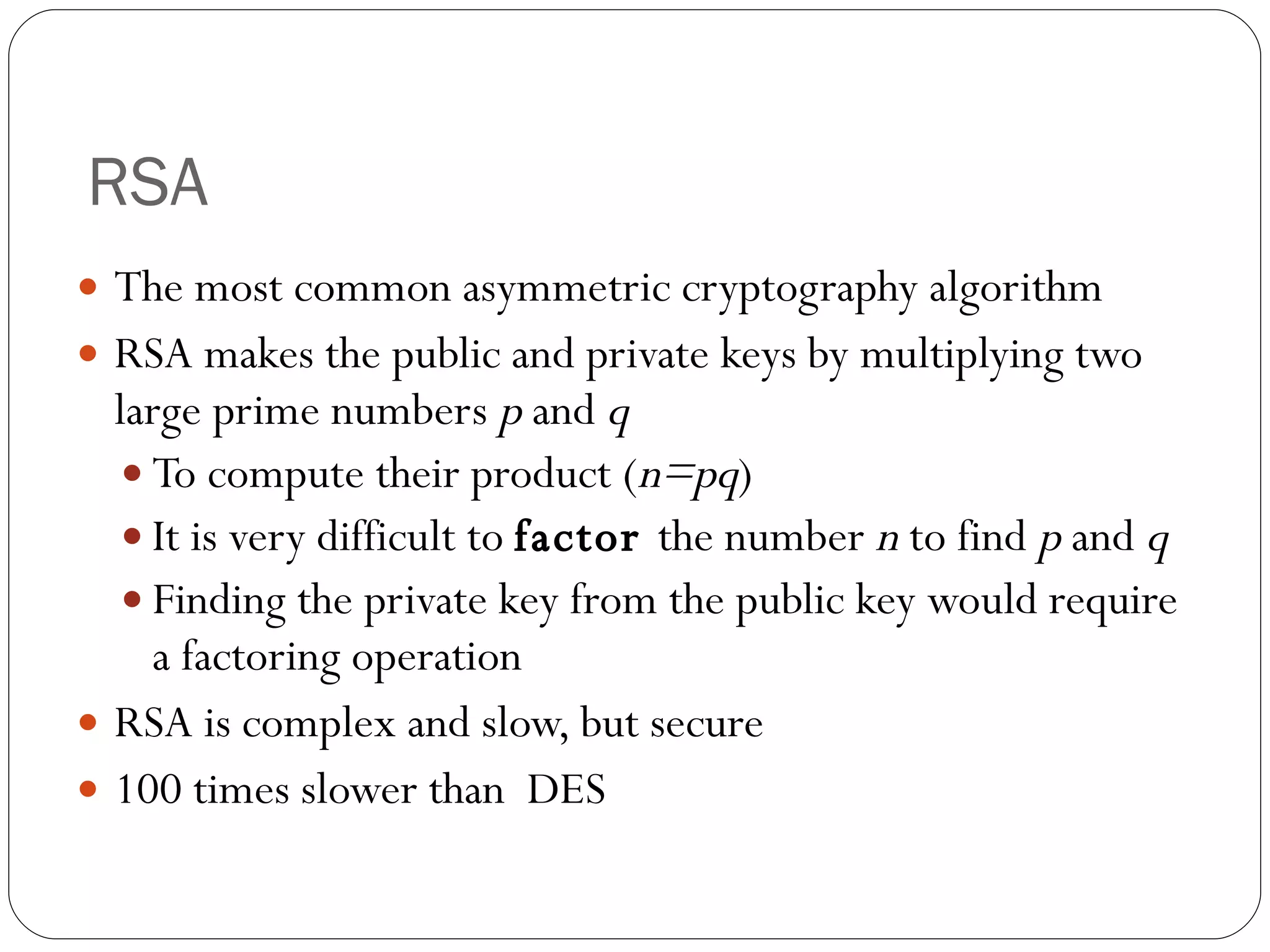 RSA The most common asymmetric cryptography algorithm RSA makes the public and private keys by  multiplying two large prime numbers  p  and  q To compute their product ( n=pq ) It is very difficult to  factor  the number  n  to find  p  and  q Finding the private key from the public key would require a factoring operation RSA is complex and slow, but secure 100 times slower than  DES 