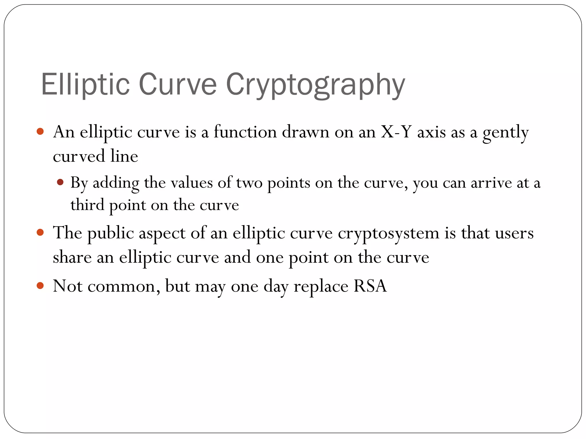 Elliptic Curve Cryptography An elliptic curve is a function drawn on an X-Y axis as a gently curved line By adding the values of two points on the curve, you can arrive at a third point on the curve The public aspect of an elliptic curve cryptosystem is that users share an elliptic curve and one point on the curve Not common, but may one day replace RSA 