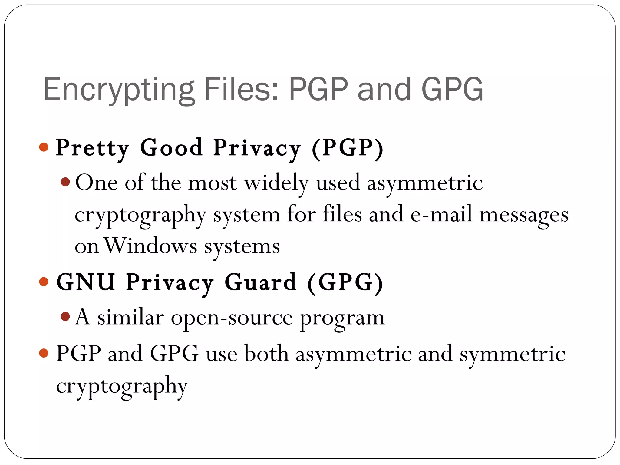 Encrypting Files: PGP and GPG Pretty Good Privacy (PGP) One of the most widely used asymmetric cryptography system for files and e-mail messages on Windows systems GNU Privacy Guard (GPG) A similar open-source program PGP and GPG use both asymmetric and symmetric cryptography 