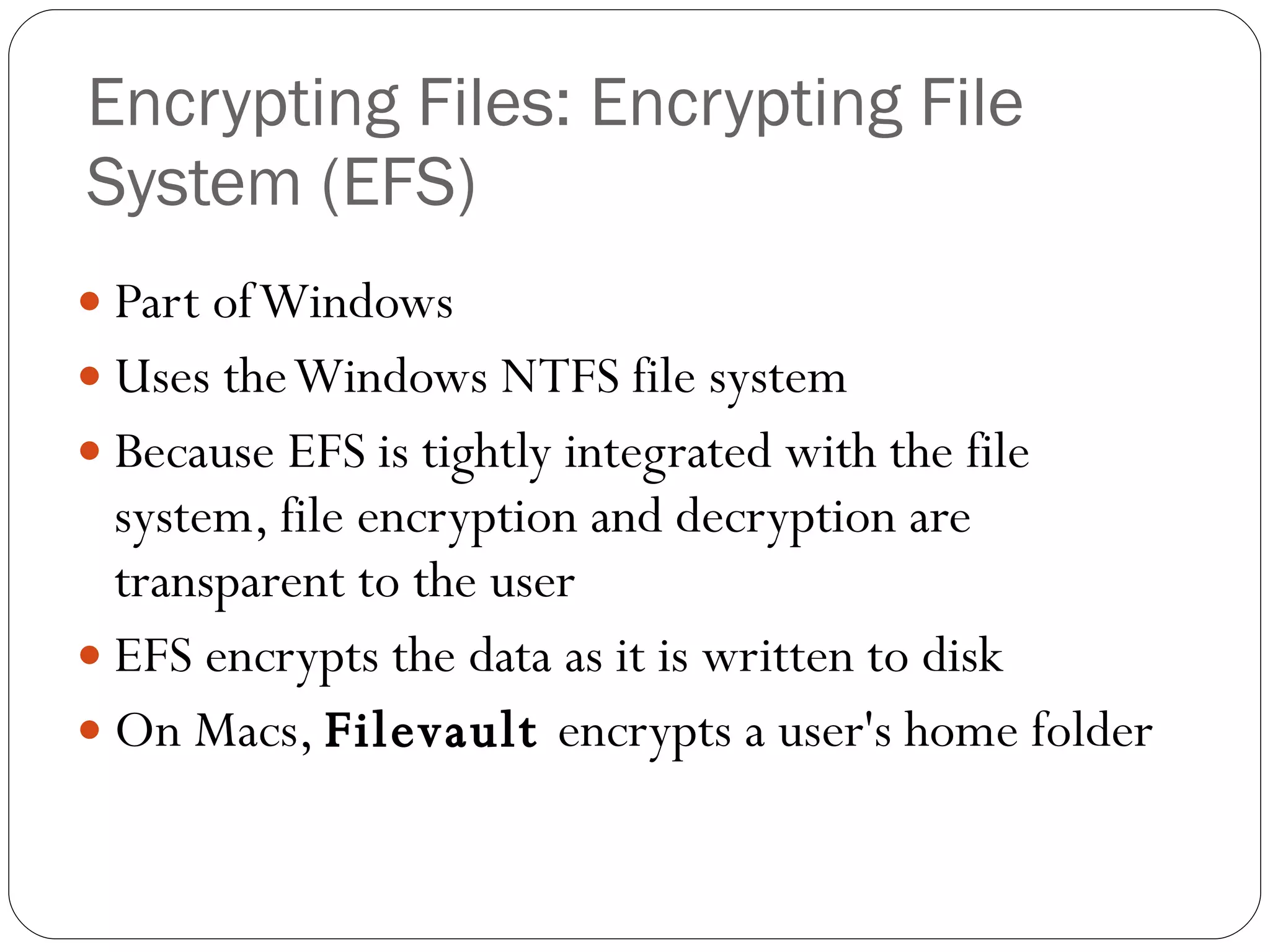 Encrypting Files: Encrypting File System (EFS)  Part of Windows Uses the Windows NTFS file system Because EFS is tightly integrated with the file system, file encryption and decryption are transparent to the user EFS encrypts the data as it is written to disk On Macs,  Filevault  encrypts a user's home folder 