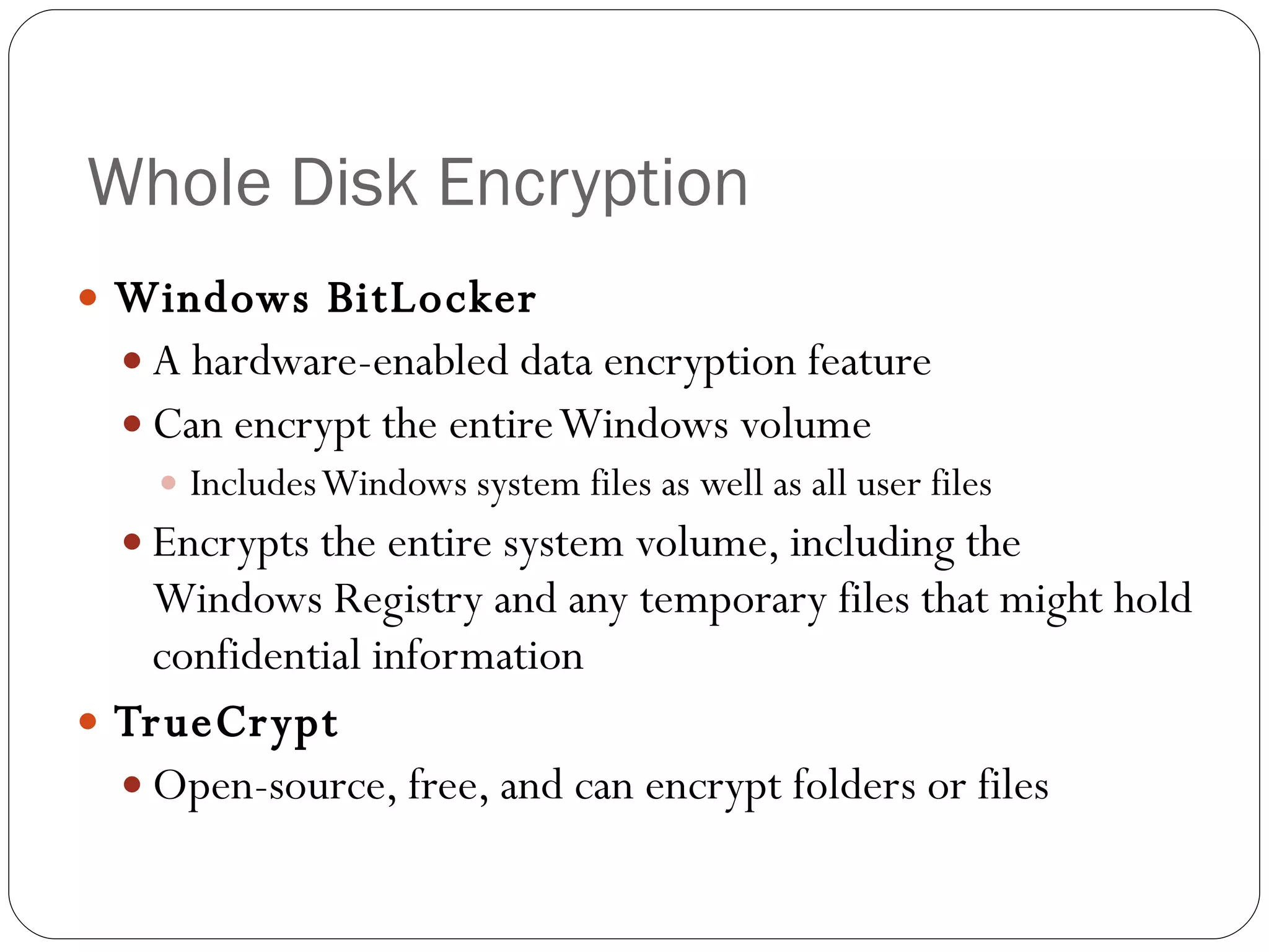 Whole Disk Encryption Windows BitLocker A hardware-enabled data encryption feature Can encrypt the entire Windows volume Includes Windows system files as well as all user files Encrypts the entire system volume, including the Windows Registry and any temporary files that might hold confidential information TrueCrypt Open-source, free, and can encrypt folders or files 
