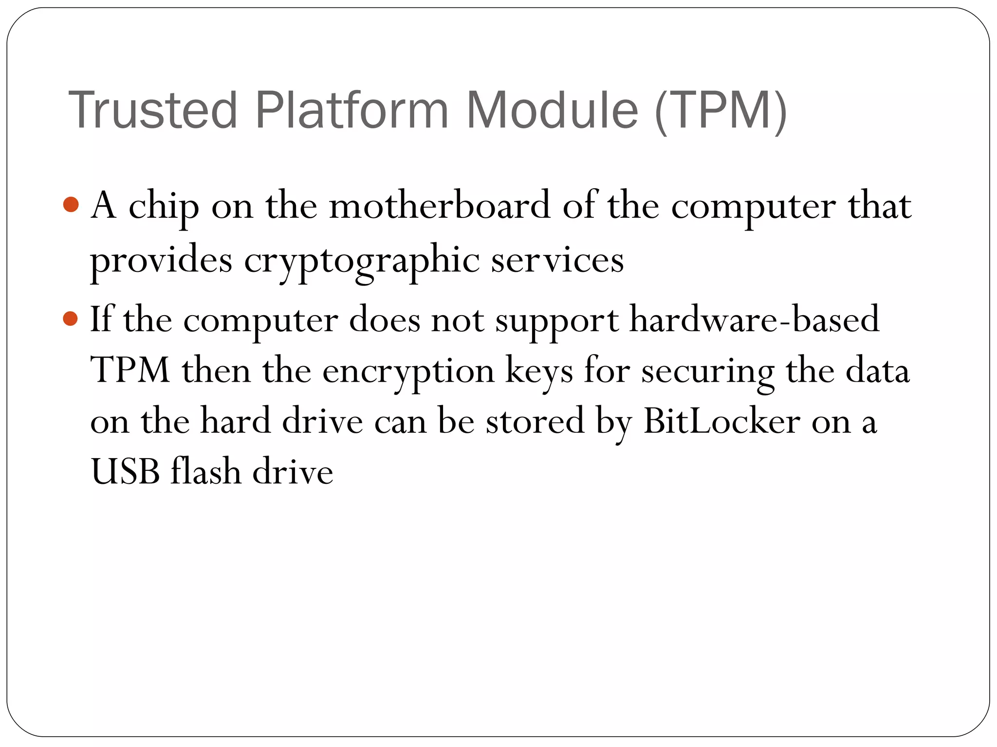 Trusted Platform Module (TPM) A chip on the motherboard of the computer that provides cryptographic services If the computer does not support hardware-based TPM then the encryption keys for securing the data on the hard drive can be stored by BitLocker on a USB flash drive 