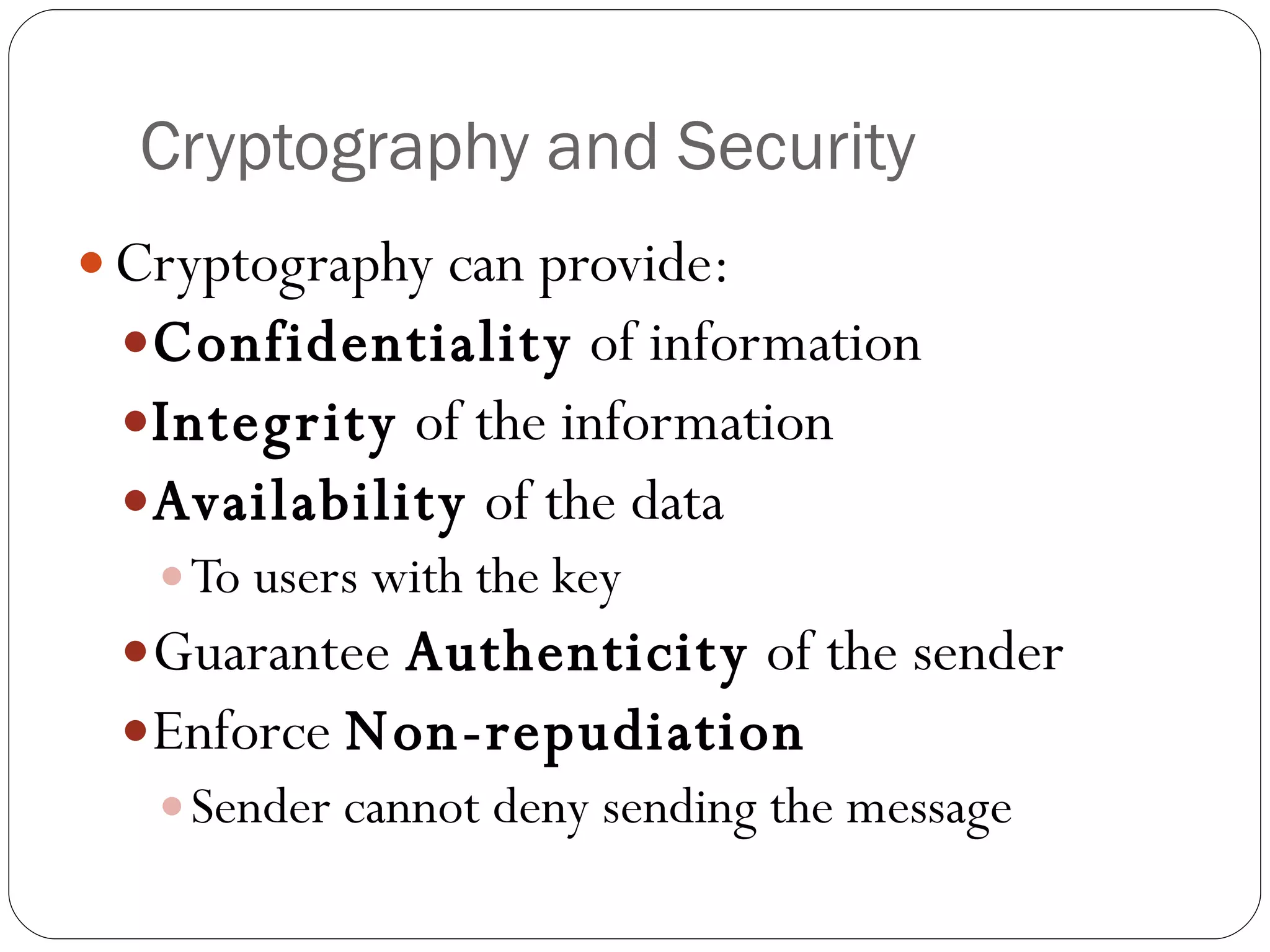 Cryptography and Security Cryptography can provide:  Confidentiality  of information Integrity  of the information Availability  of the data  To users with the key Guarantee  Authenticity  of the sender Enforce  Non-repudiation Sender cannot deny sending the message 