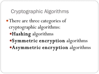Cryptographic Algorithms There are three categories of cryptographic algorithms: Hashing  algorithms Symmetric   encryption  algorithms Asymmetric   encryption  algorithms 