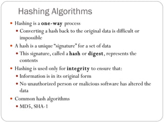 Hashing Algorithms Hashing is a  one-way  process Converting a hash back to the original data is difficult or impossible A hash is a unique “signature” for a set of data This signature, called a  hash  or  digest , represents the contents Hashing is used only for  integrity  to ensure that: Information is in its original form No unauthorized person or malicious software has altered the data Common hash algorithms MD5, SHA-1 