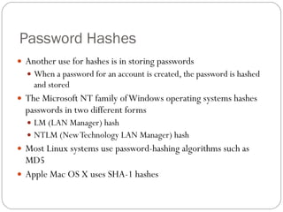 Password Hashes Another use for hashes is in storing passwords When a password for an account is created, the password is hashed and stored The Microsoft NT family of Windows operating systems hashes passwords in two different forms LM (LAN Manager) hash NTLM (New Technology LAN Manager) hash Most Linux systems use password-hashing algorithms such as MD5 Apple Mac OS X uses SHA-1 hashes 