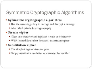 Symmetric Cryptographic Algorithms Symmetric cryptographic algorithms   Use the same single key to encrypt and decrypt a message Also called private key cryptography Stream cipher Takes one character and replaces it with one character WEP (Wired Equivalent Protocol) is a stream cipher Substitution cipher The simplest type of stream cipher Simply substitutes one letter or character for another 