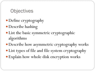 Objectives Define cryptography Describe hashing List the basic symmetric cryptographic algorithms Describe how asymmetric cryptography works List types of file and file system cryptography Explain how whole disk encryption works 