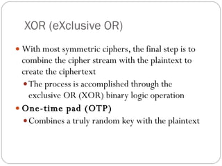 XOR (eXclusive OR) With most symmetric ciphers, the final step is to combine the cipher stream with the plaintext to create the ciphertext The process is accomplished through the exclusive OR (XOR) binary logic operation One-time pad (OTP) Combines a truly random key with the plaintext 