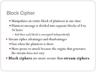 Block Cipher Manipulates an entire block of plaintext at one time Plaintext message is divided into separate blocks of 8 to 16 bytes And then each block is encrypted independently Stream cipher advantages and disadvantages Fast when the plaintext is short More prone to attack because the engine that generates the stream does not vary Block   ciphers  are more secure than  stream   ciphers 